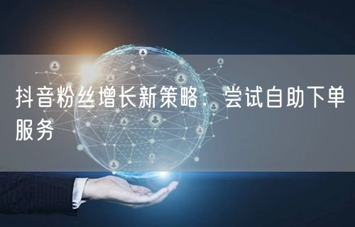 抖音粉丝增长新策略：尝试自助下单服务