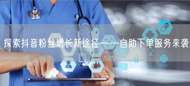 探索抖音粉丝增长新途径——自助下单服务来袭
