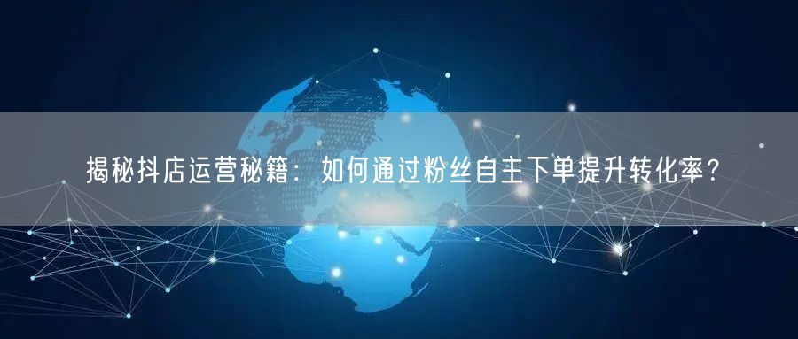 揭秘抖店运营秘籍：如何通过粉丝自主下单提升转化率？