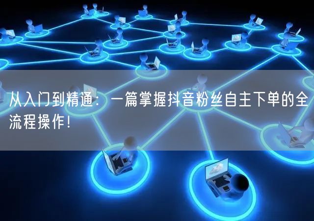 从入门到精通：一篇掌握抖音粉丝自主下单的全流程操作！
