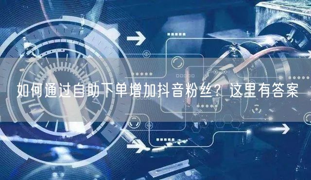 如何通过自助下单增加抖音粉丝？这里有答案