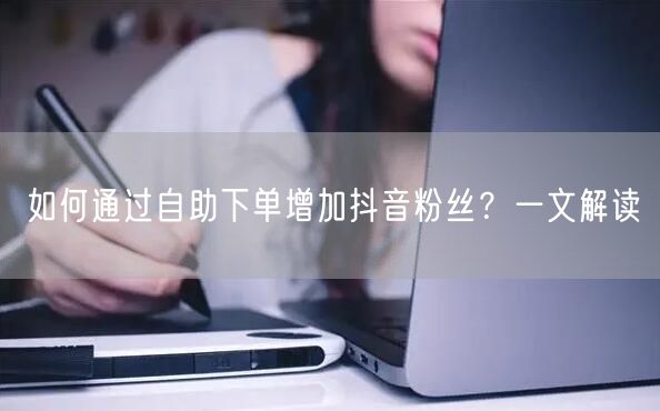 如何通过自助下单增加抖音粉丝？一文解读