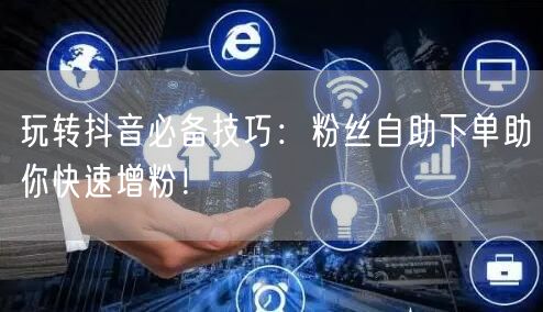 玩转抖音必备技巧：粉丝自助下单助你快速增粉！