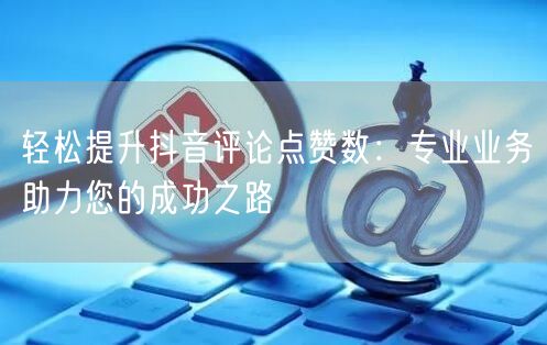 轻松提升抖音评论点赞数：专业业务助力您的成功之路