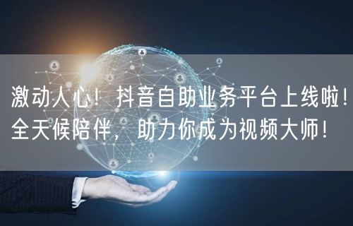 激动人心！抖音自助业务平台上线啦！全天候陪伴，助力你成为视频大师！
