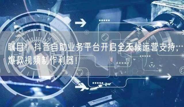 瞩目！抖音自助业务平台开启全天候运营支持，爆款视频制作利器！