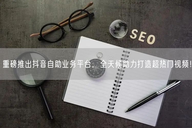 重磅推出抖音自助业务平台，全天候助力打造超热门视频！
