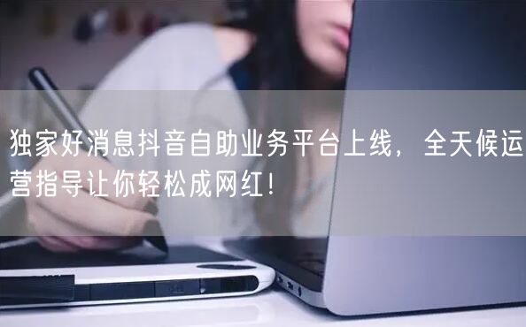 独家好消息抖音自助业务平台上线，全天候运营指导让你轻松成网红！