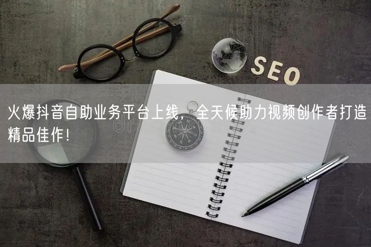 火爆抖音自助业务平台上线，全天候助力视频创作者打造精品佳作！