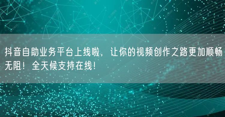 抖音自助业务平台上线啦，让你的视频创作之路更加顺畅无阻！全天候支持在线！