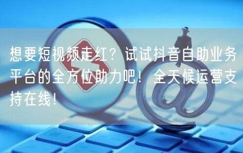 想要短视频走红？试试抖音自助业务平台的全方位助力吧！全天候运营支持在线！
