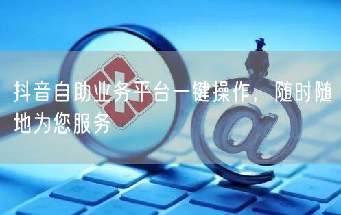 抖音自助业务平台一键操作，随时随地为您服务