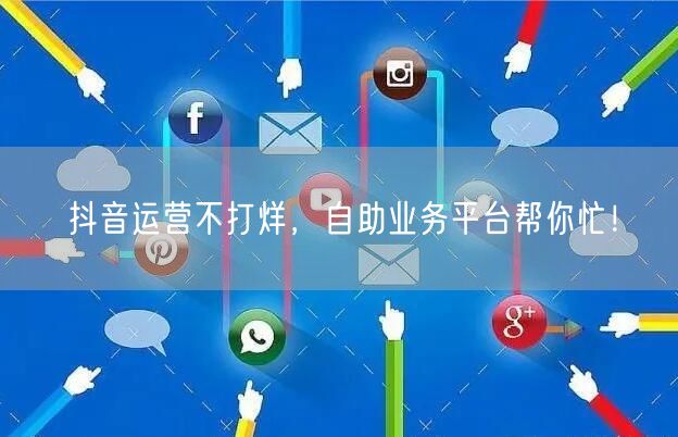 抖音运营不打烊，自助业务平台帮你忙！