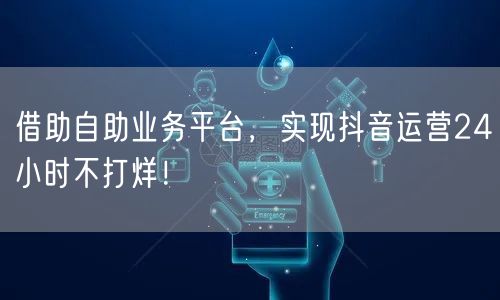 借助自助业务平台，实现抖音运营24小时不打烊！