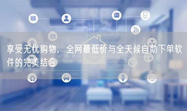 享受无忧购物，全网最低价与全天候自助下单软件的完美结合