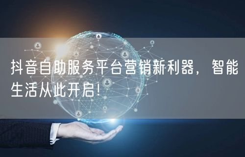 抖音自助服务平台营销新利器，智能生活从此开启！