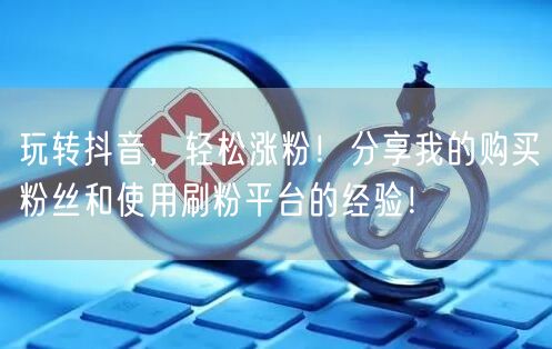 玩转抖音，轻松涨粉！分享我的购买粉丝和使用刷粉平台的经验！