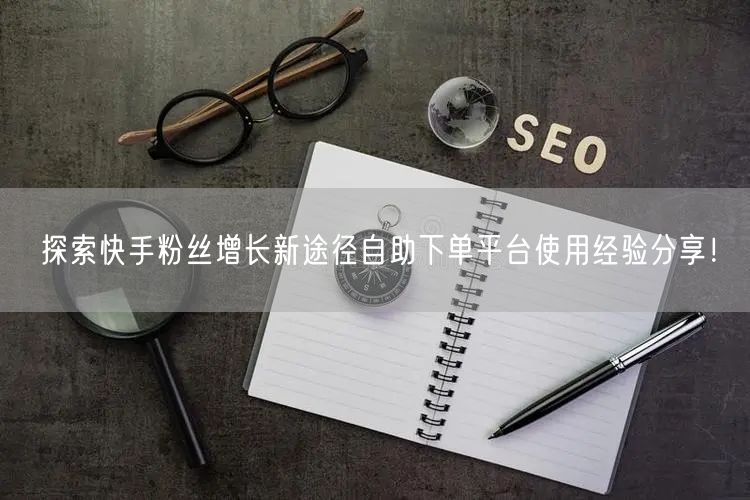 探索快手粉丝增长新途径自助下单平台使用经验分享！
