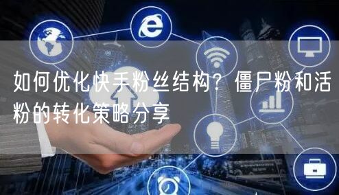 如何优化快手粉丝结构？僵尸粉和活粉的转化策略分享