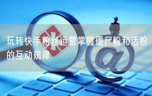 玩转快手粉丝运营掌握僵尸粉和活粉的互动规律