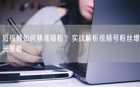 短视频如何精准吸粉？实战解析视频号粉丝增长策略
