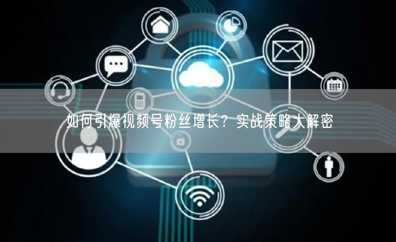 如何引爆视频号粉丝增长？实战策略大解密