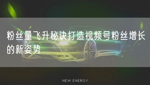 粉丝量飞升秘诀打造视频号粉丝增长的新姿势