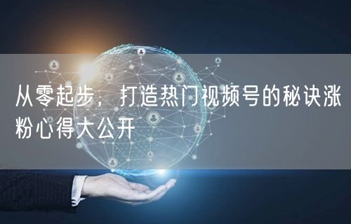 从零起步，打造热门视频号的秘诀涨粉心得大公开