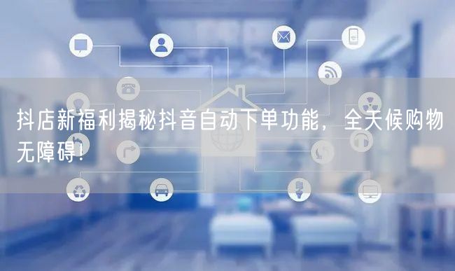 抖店新福利揭秘抖音自动下单功能，全天候购物无障碍！
