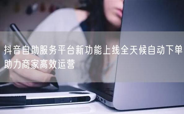 抖音自助服务平台新功能上线全天候自动下单助力商家高效运营