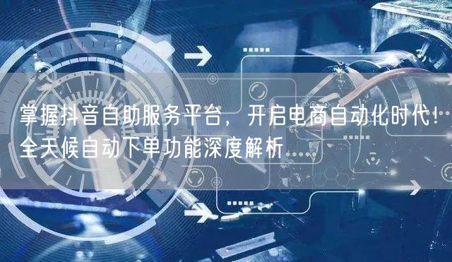 掌握抖音自助服务平台，开启电商自动化时代！全天候自动下单功能深度解析