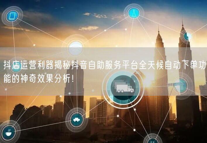 抖店运营利器揭秘抖音自助服务平台全天候自动下单功能的神奇效果分析！