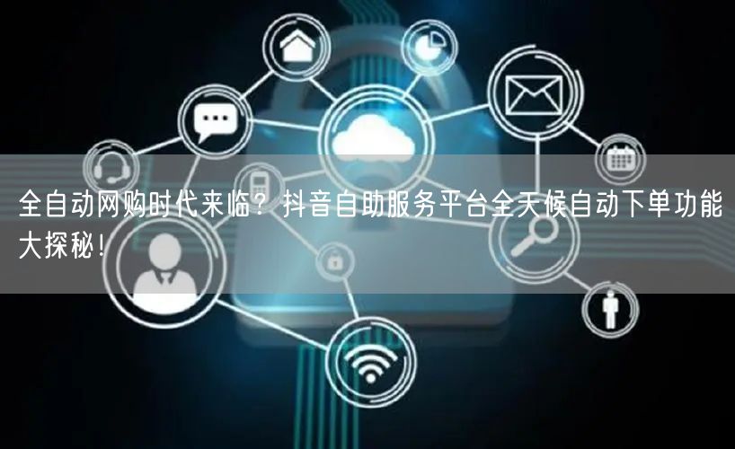 全自动网购时代来临？抖音自助服务平台全天候自动下单功能大探秘！