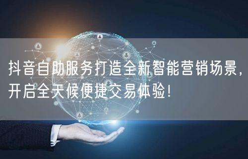 抖音自助服务打造全新智能营销场景，开启全天候便捷交易体验！