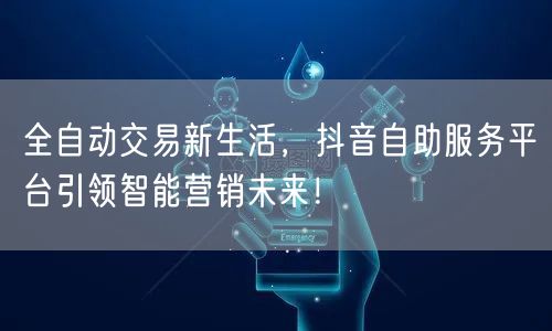 全自动交易新生活，抖音自助服务平台引领智能营销未来！