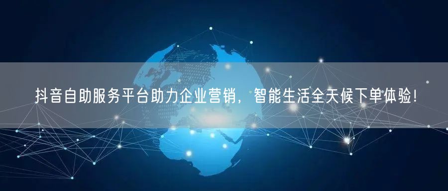 抖音自助服务平台助力企业营销，智能生活全天候下单体验！