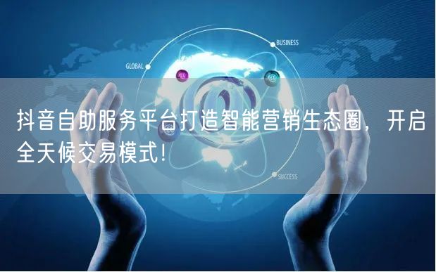 抖音自助服务平台打造智能营销生态圈，开启全天候交易模式！