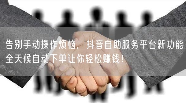 告别手动操作烦恼，抖音自助服务平台新功能全天候自动下单让你轻松赚钱！