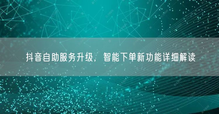 抖音自助服务升级，智能下单新功能详细解读