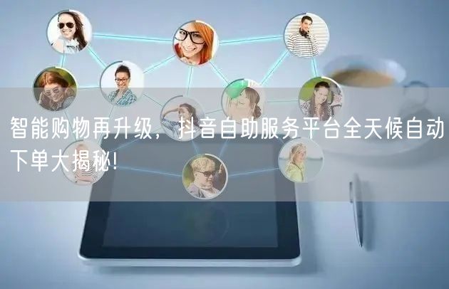 智能购物再升级，抖音自助服务平台全天候自动下单大揭秘!