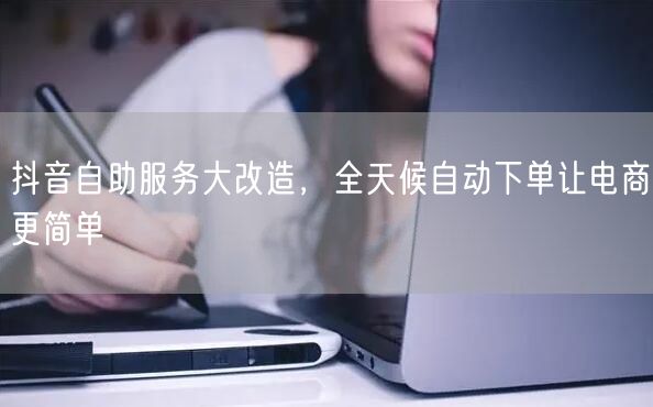 抖音自助服务大改造，全天候自动下单让电商更简单