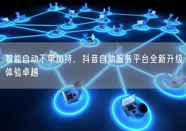 智能自动下单加持，抖音自助服务平台全新升级体验卓越